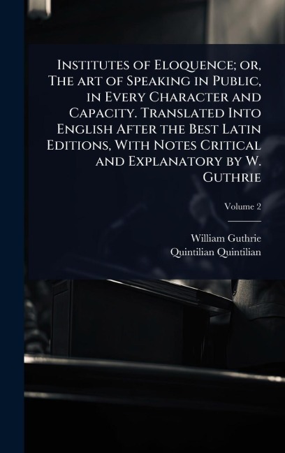 Institutes of Eloquence; or, The art of Speaking in Public, in Every Character and Capacity. Translated Into English After the Best Latin Editions, With Notes Critical and Explanatory by W. Guthrie - William Guthrie, Quintilian Quintilian