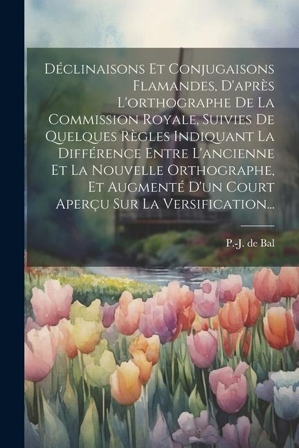 Déclinaisons Et Conjugaisons Flamandes, D'après L'orthographe De La Commission Royale, Suivies De Quelques Règles Indiquant La Différence Entre L'anci - P. -J De Bal