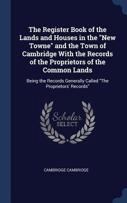 The Register Book of the Lands and Houses in the "New Towne" and the Town of Cambridge With the Records of the Proprietors of the Common Lands: Being - Cambridge Cambridge