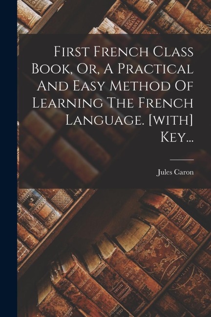 First French Class Book, Or, A Practical And Easy Method Of Learning The French Language. [with] Key... - Jules Caron