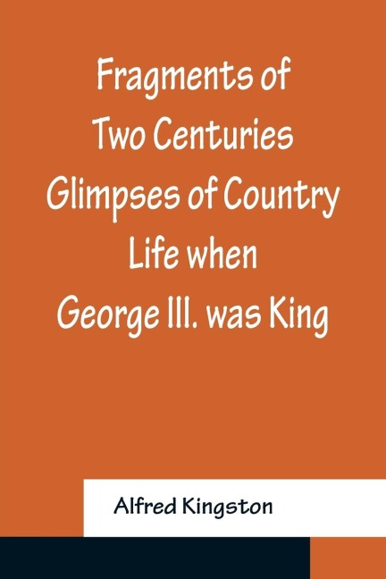 Fragments of Two Centuries Glimpses of Country Life when George III. was King - Alfred Kingston