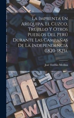 La Imprenta En Arequipa, El Cuzco, Trujillo Y Otros Pueblos Del Perú Durante Las Campañas De La Independencia (1820-1825). - José Toribio Medina