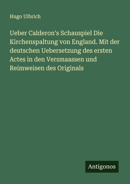 Ueber Calderon's Schauspiel Die Kirchenspaltung von England. Mit der deutschen Uebersetzung des ersten Actes in den Versmaassen und Reimweisen des Originals - Hugo Ulbrich