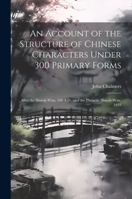 An Account of the Structure of Chinese Characters Under 300 Primary Forms: After the Shwoh-Wan, 100 A.D., and the Phonetic Shwoh-Wan, 1833 - John Chalmers
