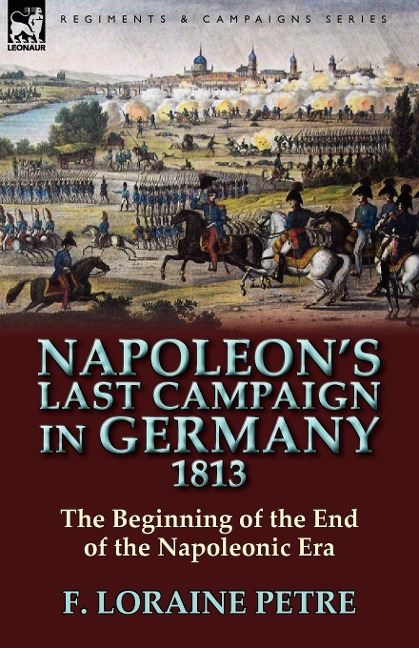 Napoleon's Last Campaign in Germany, 1813-The Beginning of the End of the Napoleonic Era - F. Loraine Petre