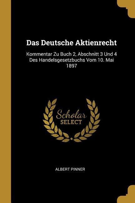 Das Deutsche Aktienrecht: Kommentar Zu Buch 2, Abschnitt 3 Und 4 Des Handelsgesetzbuchs Vom 10. Mai 1897 - Albert Pinner