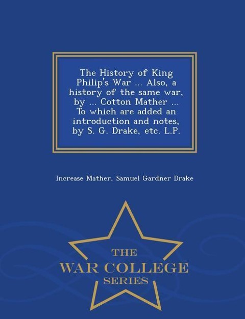 The History of King Philip's War ... Also, a History of the Same War, by ... Cotton Mather ... to Which Are Added an Introduction and Notes, by S. G. Drake, Etc. L.P. - War College Series - Increase Mather, Samuel Gardner Drake