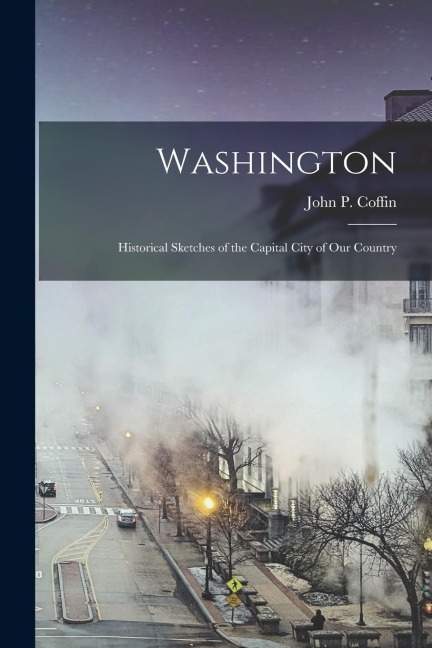 Washington: Historical Sketches of the Capital City of Our Country - John P. Coffin