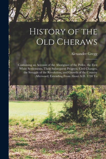History of the old Cheraws: Containing an Account of the Aborigines of the Pedee, the First White Settlements, Their Subsequent Progress, Civil Ch - Alexander Gregg
