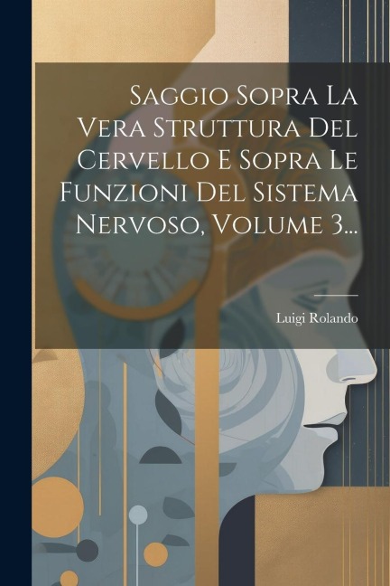 Saggio Sopra La Vera Struttura Del Cervello E Sopra Le Funzioni Del Sistema Nervoso, Volume 3... - Luigi Rolando