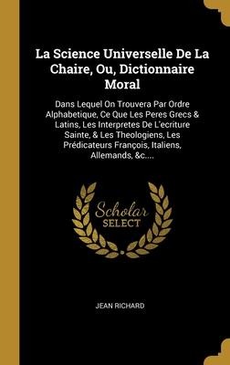 La Science Universelle De La Chaire, Ou, Dictionnaire Moral: Dans Lequel On Trouvera Par Ordre Alphabetique, Ce Que Les Peres Grecs & Latins, Les Inte - Jean Richard