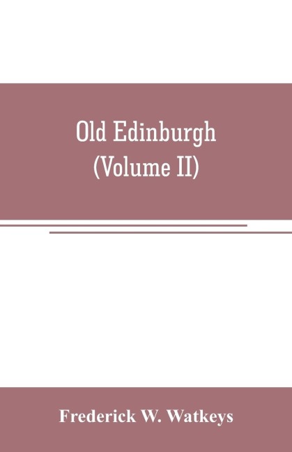 Old Edinburgh; being an account of the ancient capital of the Kingdom of Scotland, including its streets, houses, notable inhabitants, and customs in the olden time (Volume II) - Frederick W. Watkeys