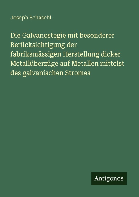 Die Galvanostegie mit besonderer Berücksichtigung der fabriksmässigen Herstellung dicker Metallüberzüge auf Metallen mittelst des galvanischen Stromes - Joseph Schaschl