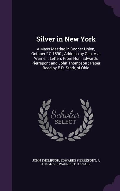 Silver in New York: A Mass Meeting in Cooper Union, October 27, 1890; Address by Gen. A.J. Warner; Letters From Hon. Edwards Pierrepont an - John Thompson, Edwards Pierrepont, A. J. Warner