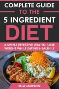 Complete Guide to the 5 ingredient Diet: A Simple Effective Way to Lose Weight While Eating Healthily - Ella Jameson