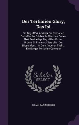 Der Tertiarien Glory, Das Ist: Ein Begriff Vil Anderer Die Tertiarien Betreffender Bücher: In Welches Ersten Theil Die Heilige Regul Des Dritten Orde - Kilian Kazenberger