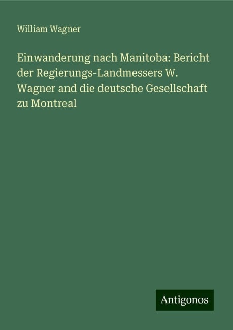 Einwanderung nach Manitoba: Bericht der Regierungs-Landmessers W. Wagner and die deutsche Gesellschaft zu Montreal - William Wagner