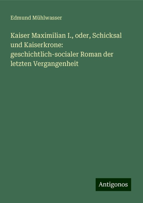 Kaiser Maximilian I., oder, Schicksal und Kaiserkrone: geschichtlich-socialer Roman der letzten Vergangenheit - Edmund Mühlwasser