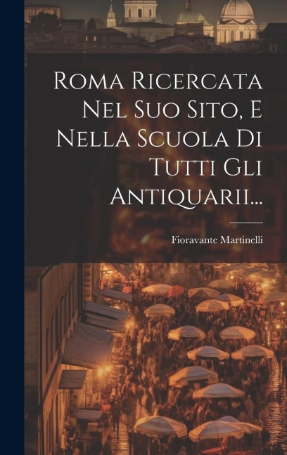 Roma Ricercata Nel Suo Sito, E Nella Scuola Di Tutti Gli Antiquarii... - Fioravante Martinelli