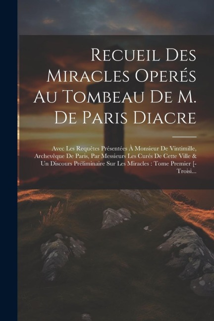Recueil Des Miracles Operés Au Tombeau De M. De Paris Diacre: Avec Les Requêtes Présentées À Monsieur De Vintimille, Archevêque De Paris, Par Messieur - Anonymous