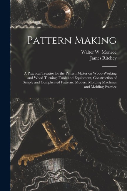 Pattern Making; a Practical Treatise for the Pattern Maker on Wood-working and Wood Turning, Tools and Equipment, Construction of Simple and Complicat - James Ritchey