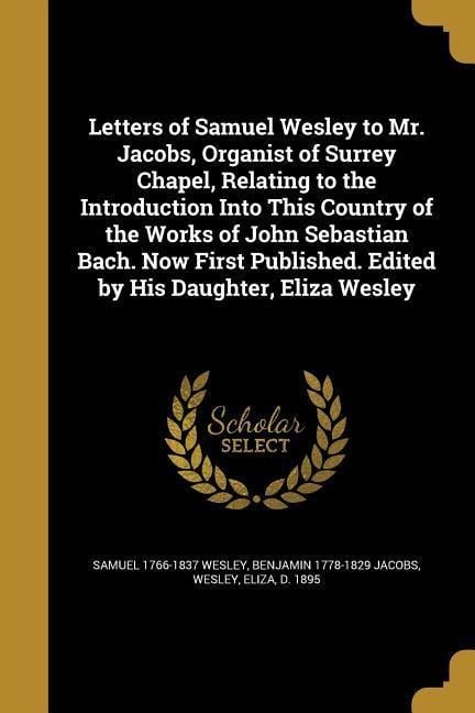 Letters of Samuel Wesley to Mr. Jacobs, Organist of Surrey Chapel, Relating to the Introduction Into This Country of the Works of John Sebastian Bach. Now First Published. Edited by His Daughter, Eliza Wesley - Samuel Wesley, Benjamin Jacobs