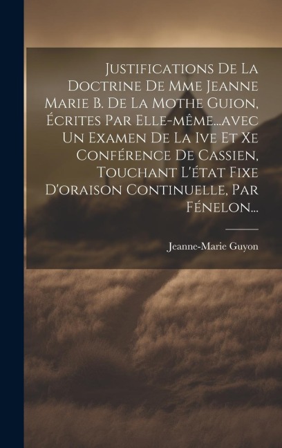 Justifications De La Doctrine De Mme Jeanne Marie B. De La Mothe Guion, Écrites Par Elle-même...avec Un Examen De La Ive Et Xe Conférence De Cassien, Touchant L'état Fixe D'oraison Continuelle, Par Fénelon... - Jeanne-Marie Guyon