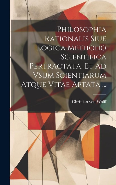 Philosophia Rationalis Siue Logica Methodo Scientifica Pertractata, Et Ad Vsum Scientiarum Atque Vitae Aptata ... - Christian Von Wolff