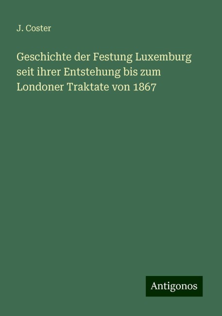 Geschichte der Festung Luxemburg seit ihrer Entstehung bis zum Londoner Traktate von 1867 - J. Coster