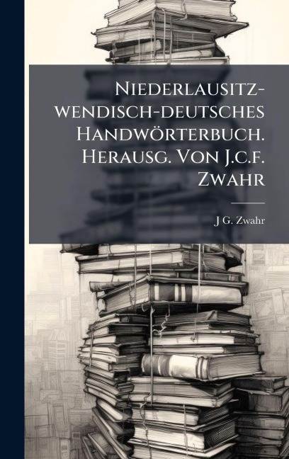 Niederlausitz-wendisch-deutsches Handwörterbuch. Herausg. Von J.c.f. Zwahr - J G Zwahr