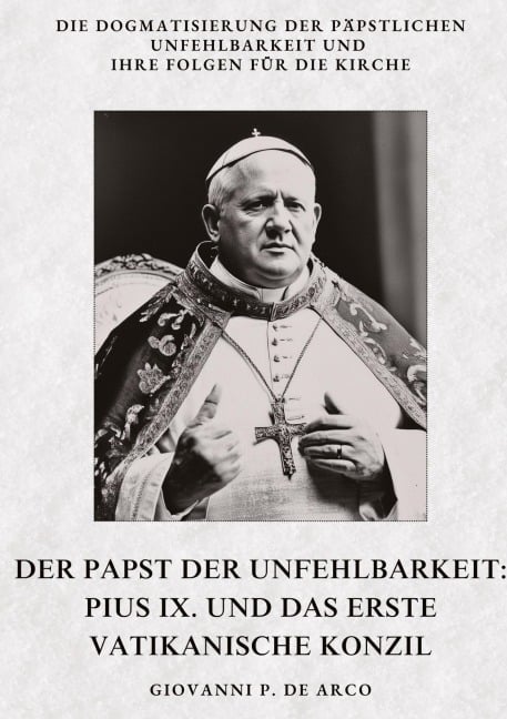 Der Papst der  Unfehlbarkeit:  Pius IX. und das  Erste Vatikanische Konzil - Giovanni P. de Arco