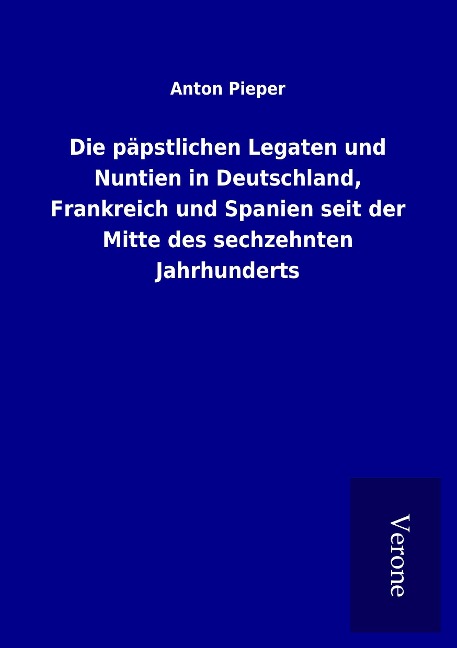 Die päpstlichen Legaten und Nuntien in Deutschland, Frankreich und Spanien seit der Mitte des sechzehnten Jahrhunderts - Anton Pieper