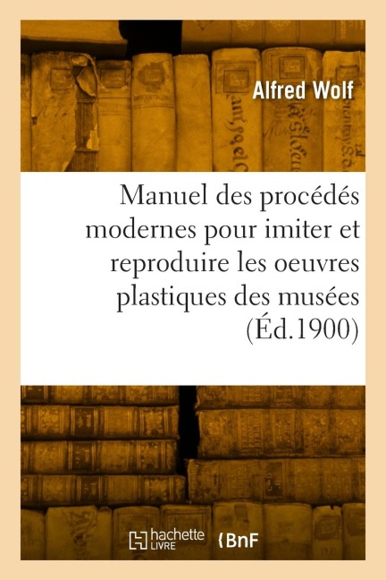 Manuel pratique des procédés modernes pour imiter et reproduire les oeuvres plastiques des musées - Alfred Wolf