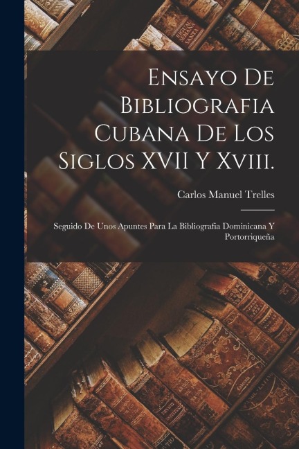 Ensayo De Bibliografia Cubana De Los Siglos XVII Y Xviii.: Seguido De Unos Apuntes Para La Bibliografia Dominicana Y Portorriqueña - Carlos Manuel Trelles