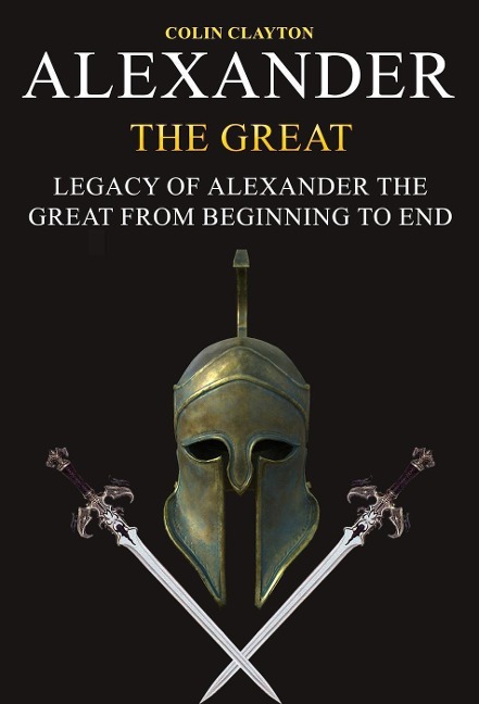 Alexander the Great: Legacy of Alexander the Great From Beginning To End - Colin Clayton