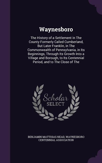 Waynesboro: The History of a Settlement in The County Formerly Called Cumberland, But Later Franklin, in The Commonwealth of Penns - Benjamin Matthias Nead