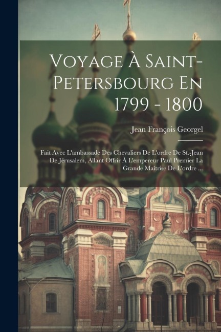 Voyage À Saint-petersbourg En 1799 - 1800: Fait Avec L'ambassade Des Chevaliers De L'ordre De St.-jean De Jérusalem, Allant Offrir À L'empereur Paul P - Jean François Georgel