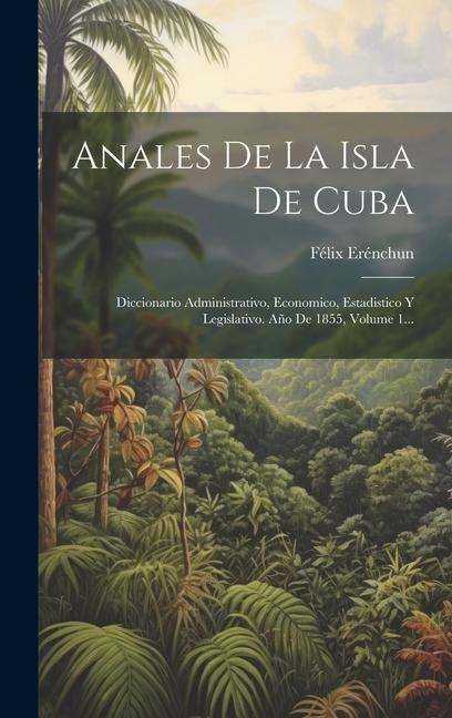 Anales De La Isla De Cuba: Diccionario Administrativo, Economico, Estadistico Y Legislativo. Año De 1855, Volume 1... - Félix Erénchun