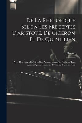 De La Rhetorique Selon Les Preceptes D'aristote, De Ciceron Et De Quintilien: Avec Des Exemples Tirez Des Auteurs Sacrez Et Profanes Tant Anciens Que - Bréton