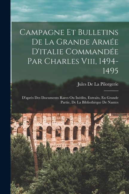 Campagne Et Bulletins De La Grande Armée D'italie Commandée Par Charles Viii, 1494-1495: D'après Des Documents Rares Ou Inédits, Extraits, En Grande P - Jules De La Pilorgerie
