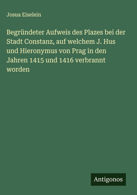 Begründeter Aufweis des Plazes bei der Stadt Constanz, auf welchem J. Hus und Hieronymus von Prag in den Jahren 1415 und 1416 verbrannt worden - Josua Eiselein