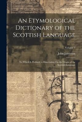 An Etymological Dictionary of the Scottish Language: To Which Is Prefixed, a Dissertation On the Origin of the Scottish Language; Volume 1 - John Jamieson