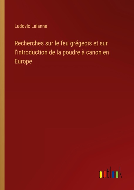 Recherches sur le feu grégeois et sur l'introduction de la poudre à canon en Europe - Ludovic Lalanne