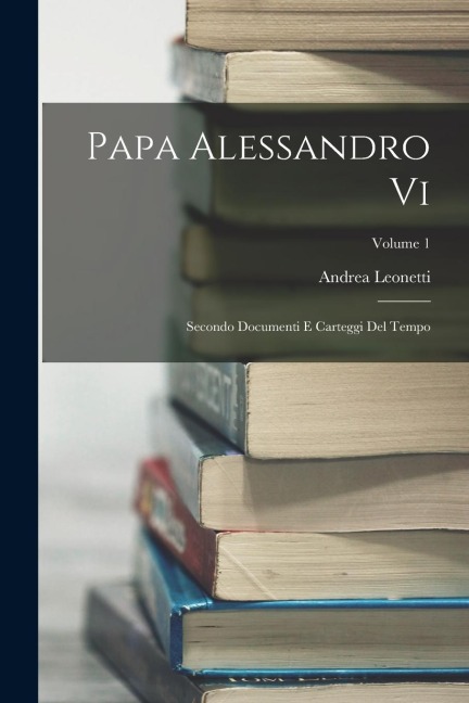 Papa Alessandro Vi: Secondo Documenti E Carteggi Del Tempo; Volume 1 - Andrea Leonetti