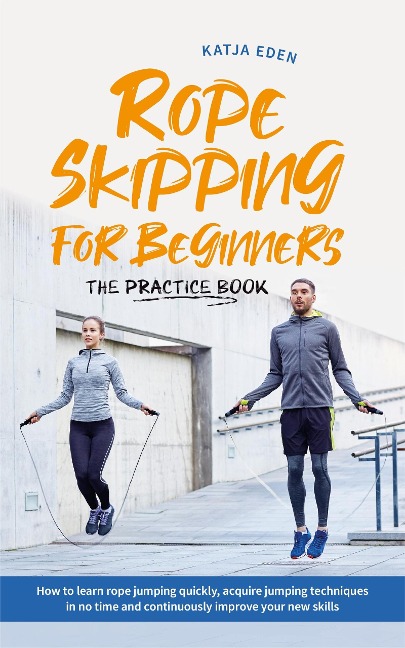 Rope Skipping for Beginners - The Practice Book: How to Learn Rope Jumping Quickly, Acquire Jumping Techniques in No Time and Continuously Improve Your New Skills - Katja Eden