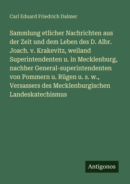 Sammlung etlicher Nachrichten aus der Zeit und dem Leben des D. Albr. Joach. v. Krakevitz, weiland Superintendenten u. in Mecklenburg, nachher General-superintendenten von Pommern u. Rügen u. s. w., Versassers des Mecklenburgischen Landeskatechismus - Carl Eduard Friedrich Dalmer