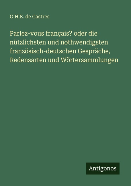 Parlez-vous français? oder die nützlichsten und nothwendigsten französisch-deutschen Gespräche, Redensarten und Wörtersammlungen - G. H. E. de Castres