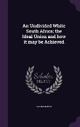 An Undivided White South Africa; the Ideal Union and how it may be Achieved - Gys Hofmeyr