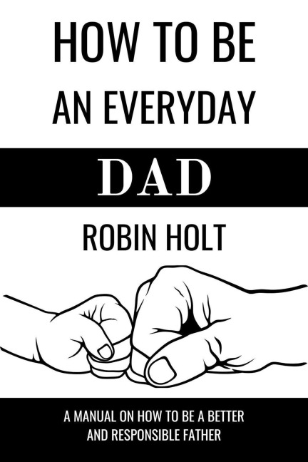 How to be an Everyday Dad:A Manual on How to Be a Better and Responsible Father - Robin |Holt