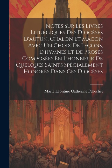 Notes Sur Les Livres Liturgiques Des Diocèses D'autun, Chalon Et Mâcon Avec Un Choix De Leçons, D'hymnes Et De Proses Composées En L'honneur De Quelqu - M[arie Léontine Catherine] Pellechet